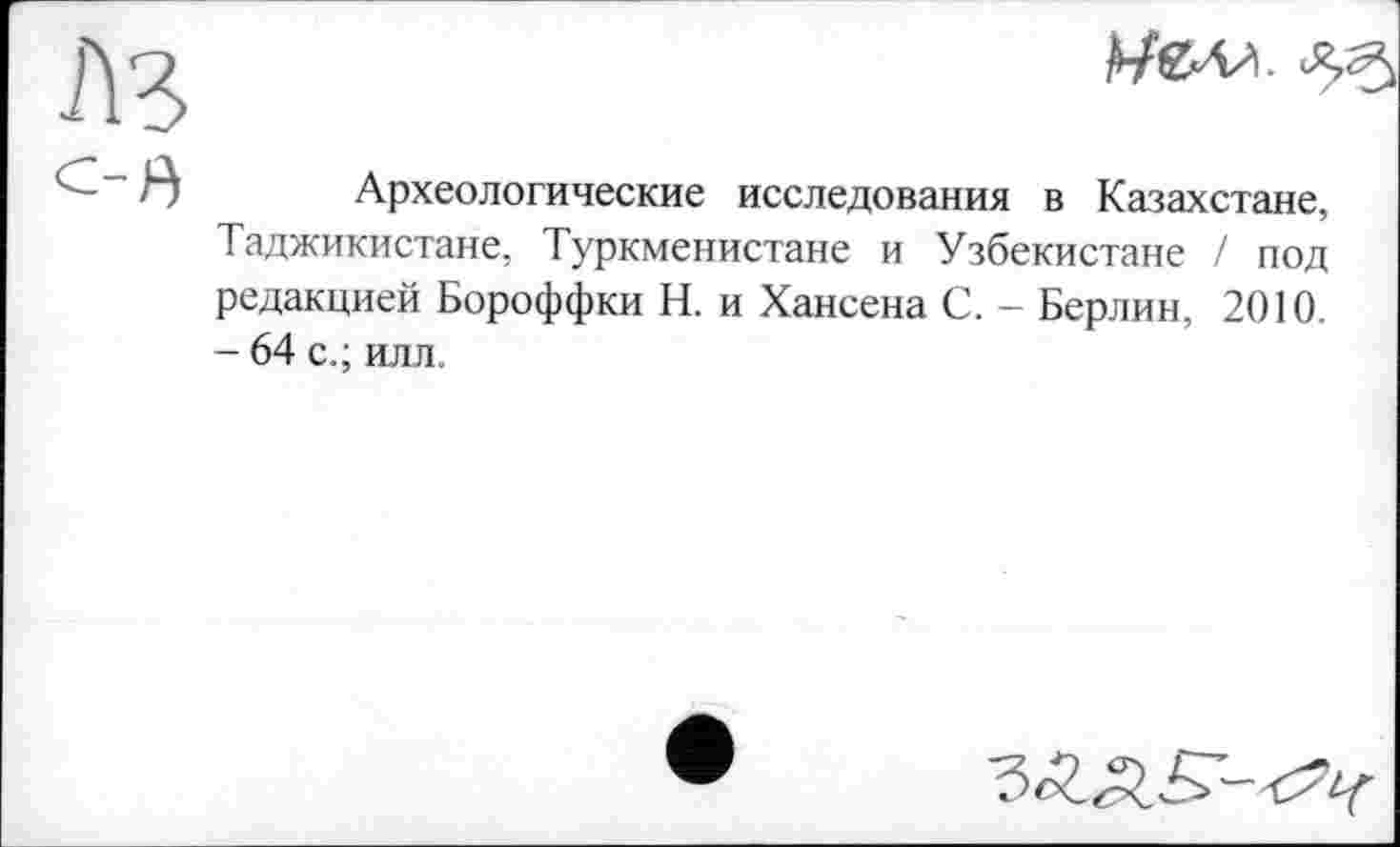 ﻿лз
С-в
ИбИл
Археологические исследования в Казахстане, Таджикистане, Туркменистане и Узбекистане / под редакцией Бороффки Н. и Хансена С. - Берлин, 2010. - 64 с.; илл.